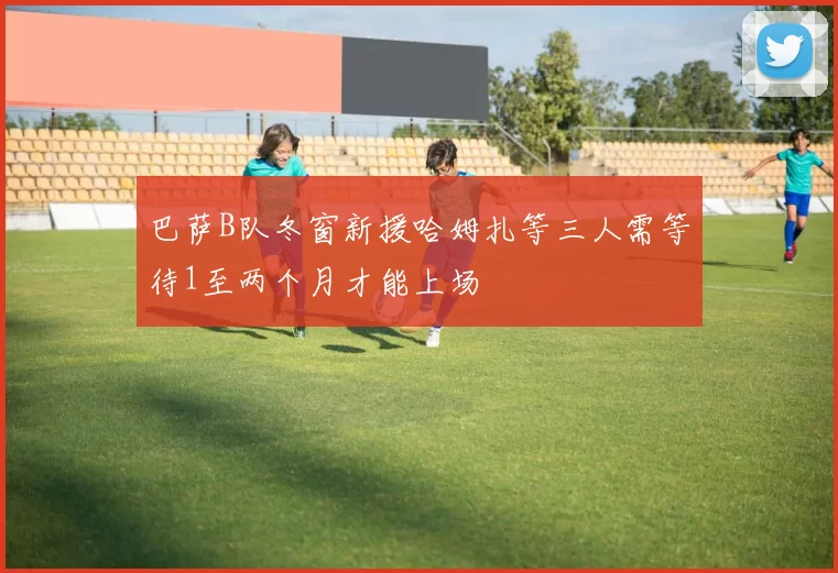 巴萨B队冬窗新援哈姆扎等三人需等待1至两个月才能上场