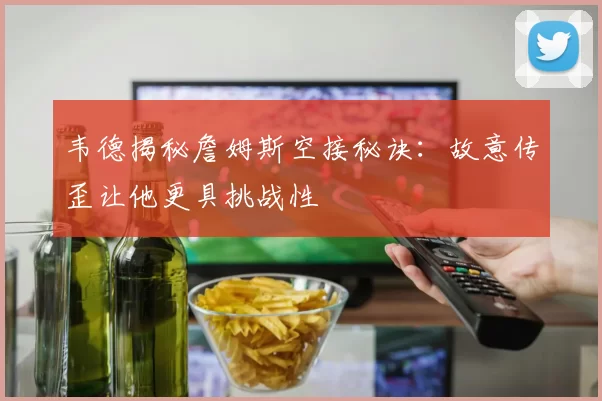 韦德揭秘詹姆斯空接秘诀：故意传歪让他更具挑战性