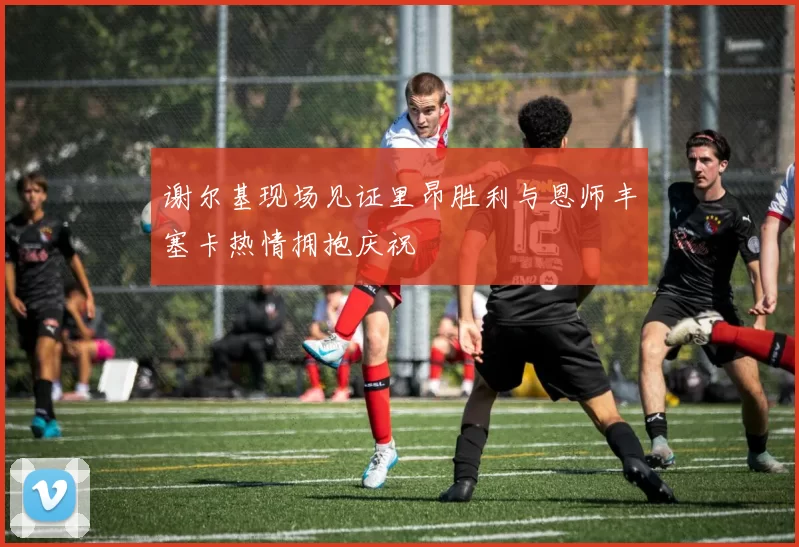 谢尔基现场见证里昂胜利与恩师丰塞卡热情拥抱庆祝