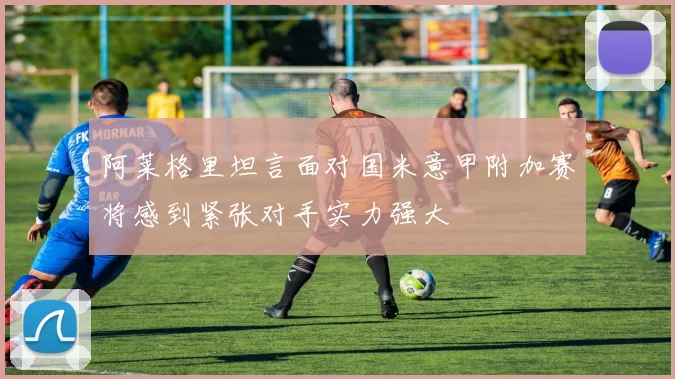 阿莱格里坦言面对国米意甲附加赛将感到紧张对手实力强大