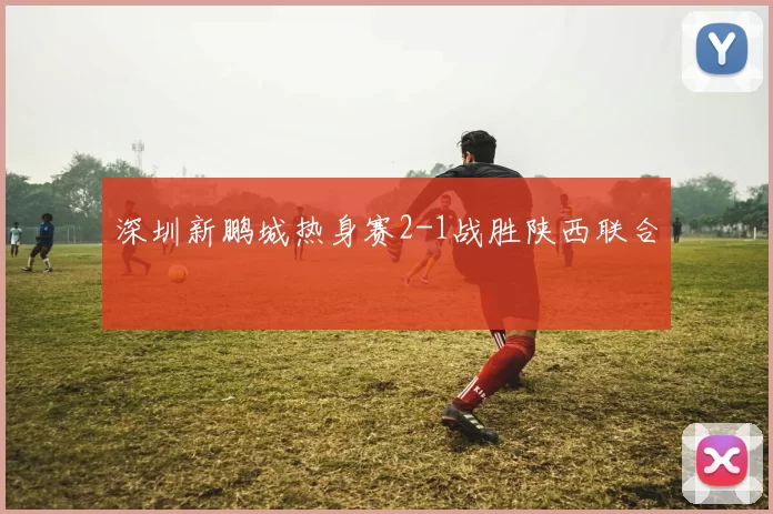深圳新鹏城热身赛2-1战胜陕西联合