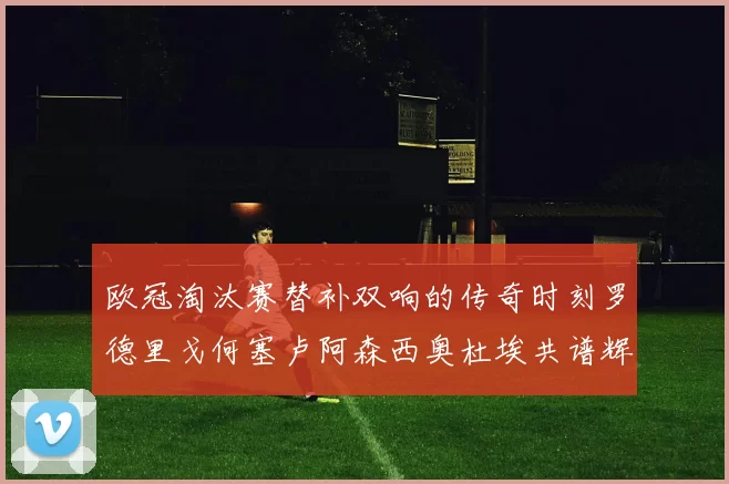 欧冠淘汰赛替补双响的传奇时刻罗德里戈何塞卢阿森西奥杜埃共谱辉煌