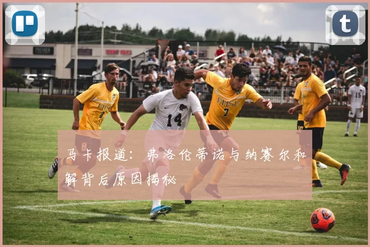马卡报道：弗洛伦蒂诺与纳赛尔和解背后原因揭秘