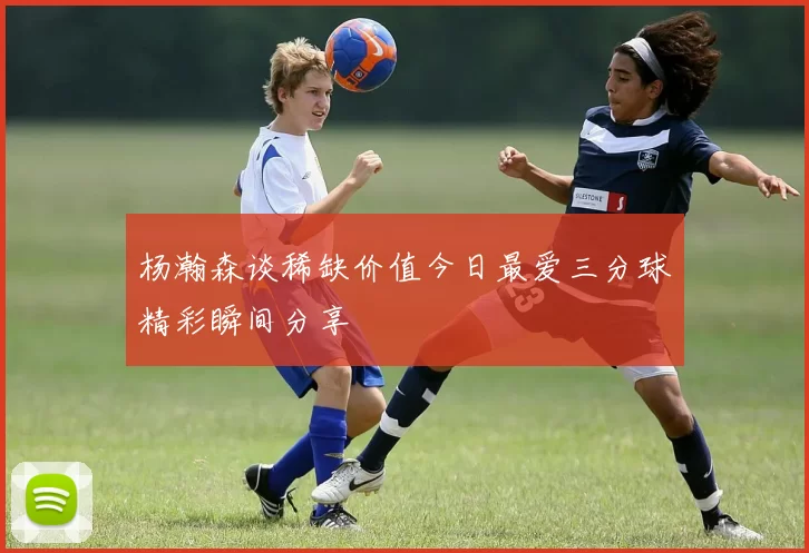 杨瀚森谈稀缺价值今日最爱三分球精彩瞬间分享