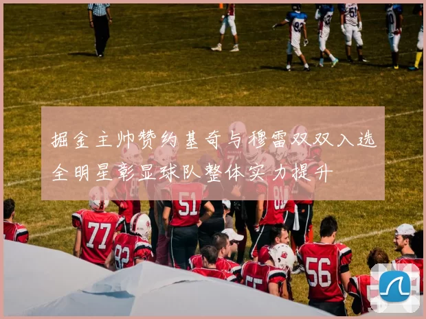 掘金主帅赞约基奇与穆雷双双入选全明星彰显球队整体实力提升