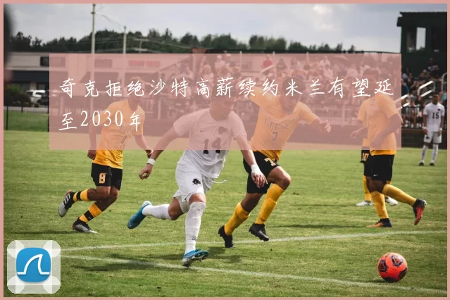 奇克拒绝沙特高薪续约米兰有望延至2030年