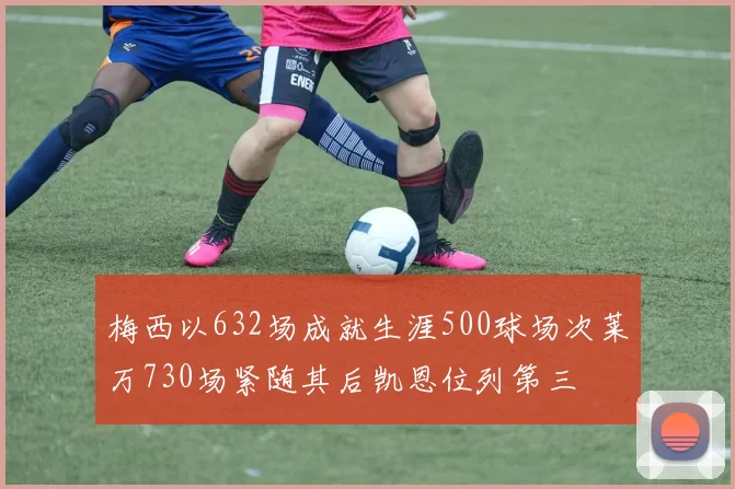 梅西以632场成就生涯500球场次莱万730场紧随其后凯恩位列第三