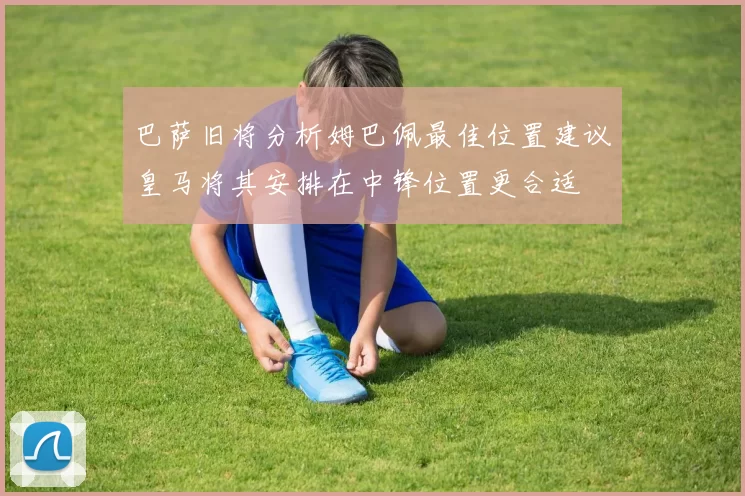 巴萨旧将分析姆巴佩最佳位置建议皇马将其安排在中锋位置更合适