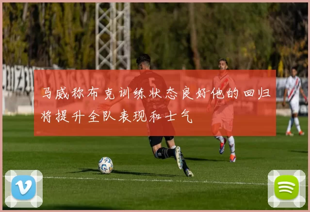 马威称布克训练状态良好他的回归将提升全队表现和士气