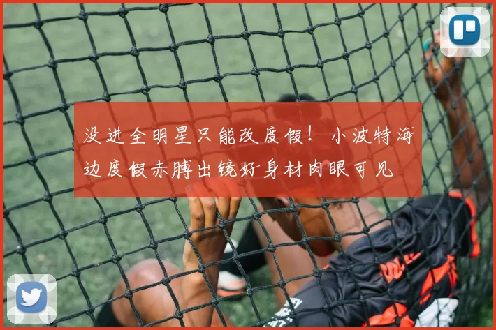 没进全明星只能改度假！小波特海边度假赤膊出镜好身材肉眼可见