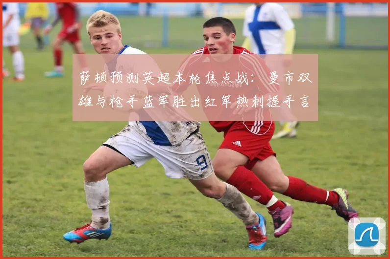萨顿预测英超本轮焦点战：曼市双雄与枪手蓝军胜出红军热刺握手言和