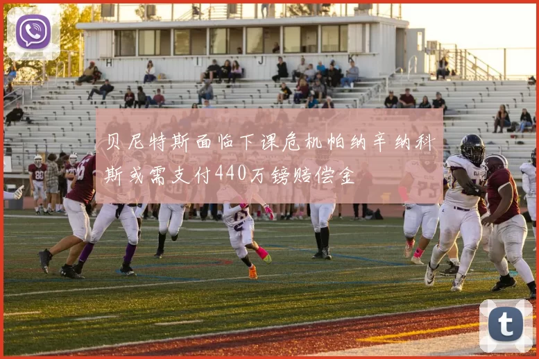 贝尼特斯面临下课危机帕纳辛纳科斯或需支付440万镑赔偿金