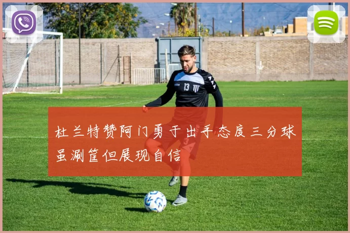 杜兰特赞阿门勇于出手态度三分球虽涮筐但展现自信