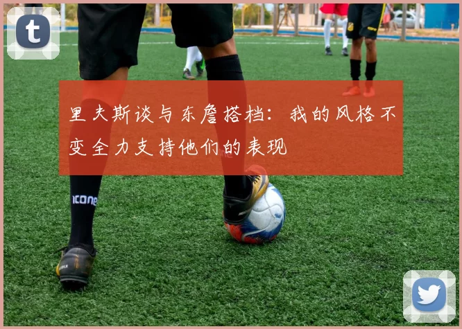 里夫斯谈与东詹搭档：我的风格不变全力支持他们的表现