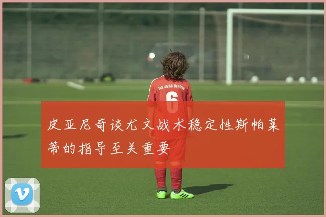 皮亚尼奇谈尤文战术稳定性斯帕莱蒂的指导至关重要