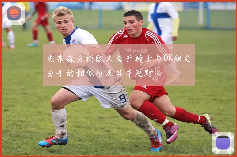杰弗森分析欧文离开骑士与OK组合分手的相似性及其夺冠野心