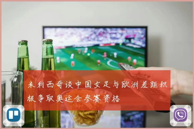 米利西奇谈中国女足与欧洲差距积极争取奥运会参赛资格