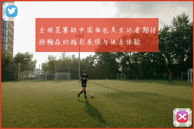 全明星赛缺中国面孔美女记者期待杨瀚森的精彩表现与快乐体验