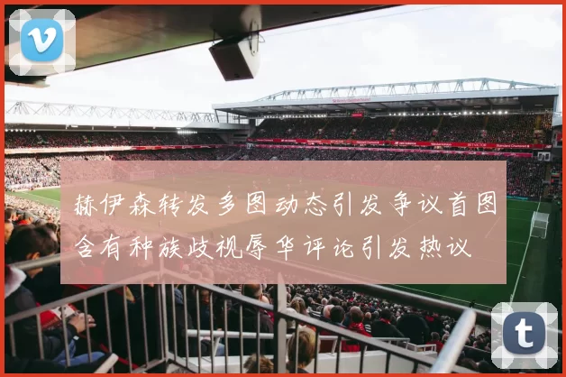 赫伊森转发多图动态引发争议首图含有种族歧视辱华评论引发热议