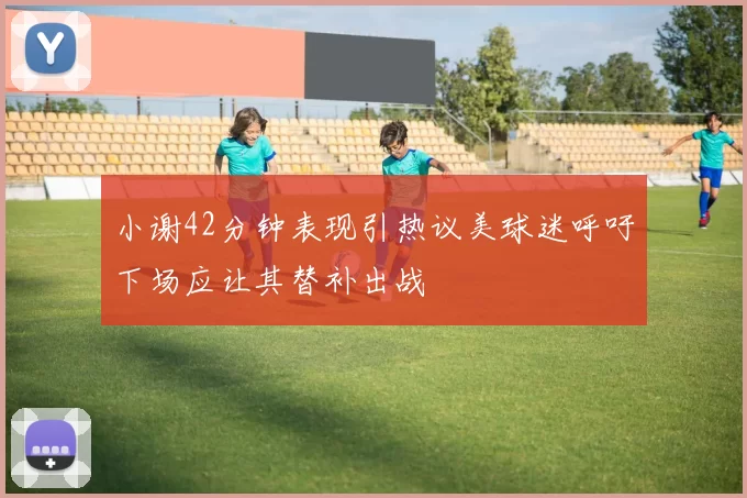 小谢42分钟表现引热议美球迷呼吁下场应让其替补出战