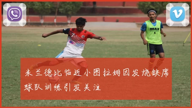米兰德比临近小图拉姆因发烧缺席球队训练引发关注