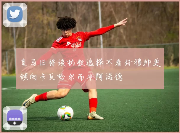 皇马旧将谈执教选择不看好穆帅更倾向卡瓦哈尔而非阿诺德