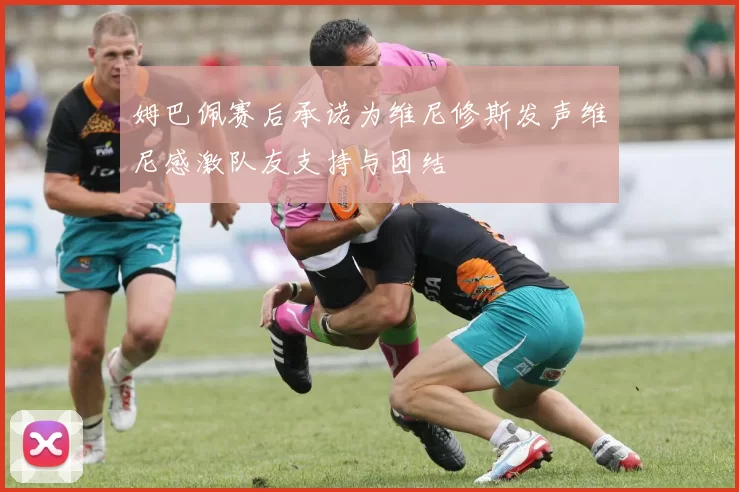 姆巴佩赛后承诺为维尼修斯发声维尼感激队友支持与团结