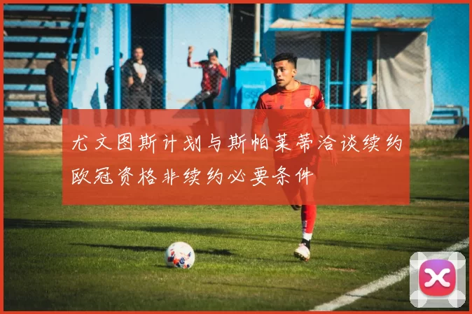 尤文图斯计划与斯帕莱蒂洽谈续约欧冠资格非续约必要条件
