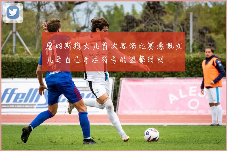 詹姆斯携女儿首次客场比赛感慨女儿是自己幸运符号的温馨时刻