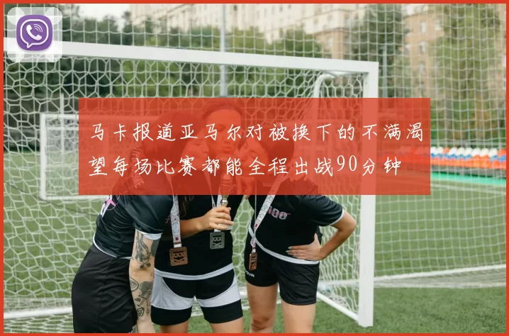 马卡报道亚马尔对被换下的不满渴望每场比赛都能全程出战90分钟
