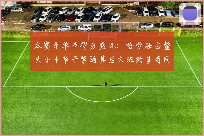 本赛季单节得分盛况：哈登独占鳌头小卡华子紧随其后文班约基奇同创佳绩