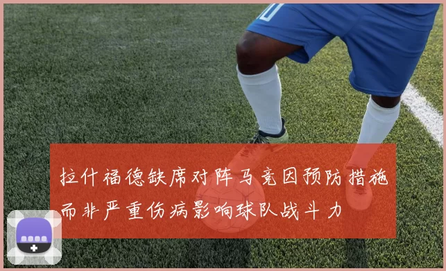 拉什福德缺席对阵马竞因预防措施而非严重伤病影响球队战斗力